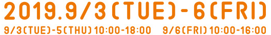 2019.9/3[TUE]-5[THU]10:00-18:00, 9/6[FRI]10:00-16:00